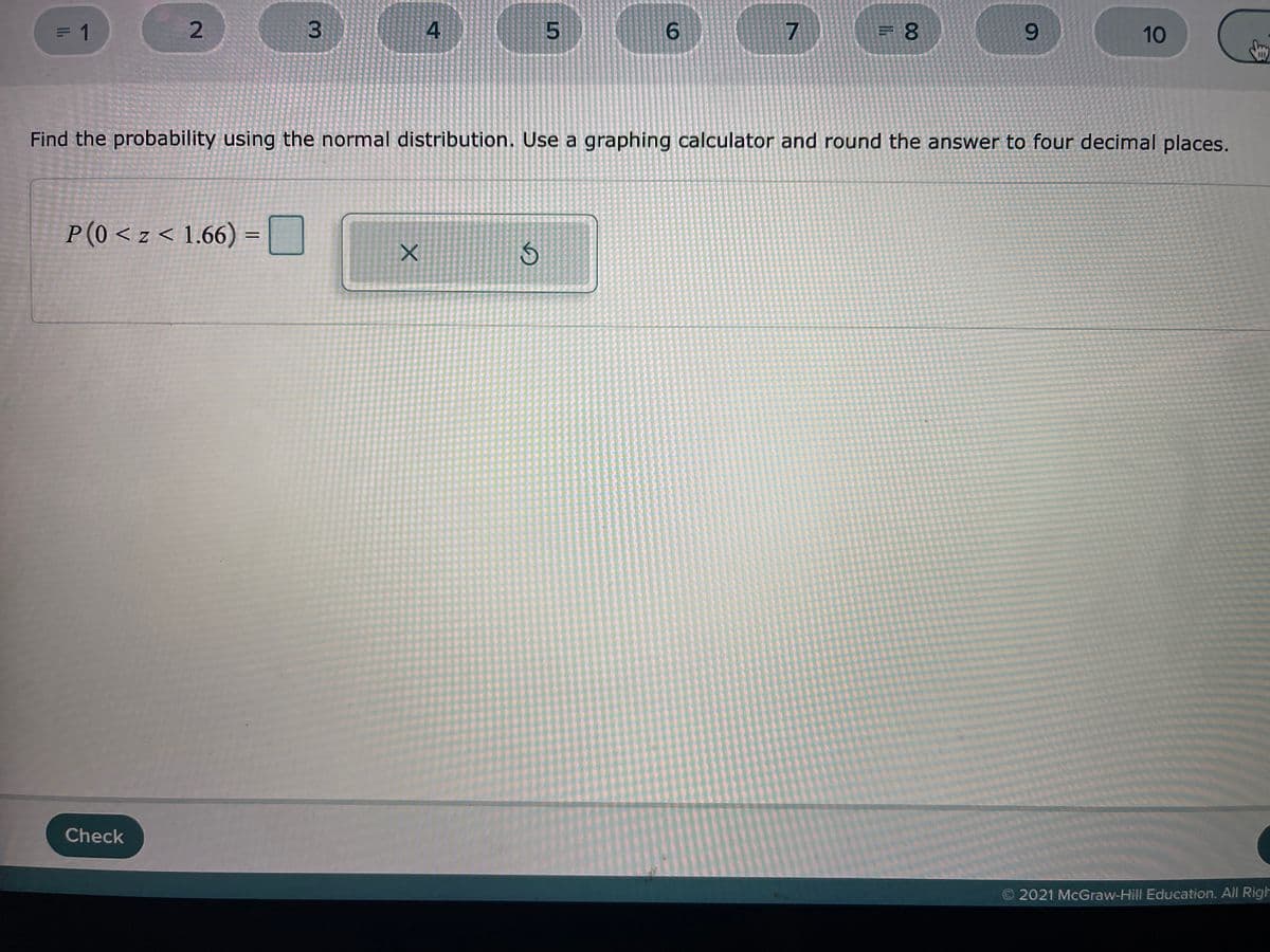 = 1
2.
5.
9.
9.
10
Find the probability using the normal distribution. Use a graphing calculator and round the answer to four decimal places.
P(0 < z < 1.66) =
Check
©2021 McGraw-Hill Education. All Righ
3.
