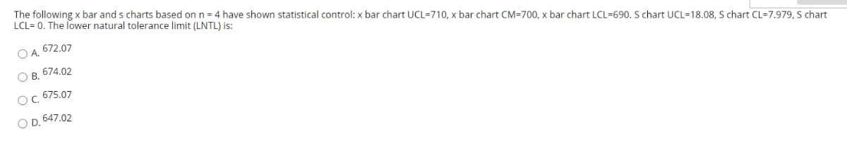 The following x bar and s charts based on n = 4 have shown statistical control: x bar chart UCL=710, x bar chart CM=700, x bar chart LCL=690. S chart UCL=18.08, S chart CL=7.979, S chart
LCL= 0. The lower natural tolerance limit (LNTL) is:
O A. 672.07
O B. 674.02
Oc. 675.07
O D. 647.02
