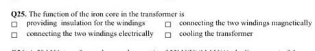 Q25. The function of the iron core in the transformer is
O providing insulation for the windings
O connecting the two windings electrically o cooling the transformer
O connecting the two windings magnetically
