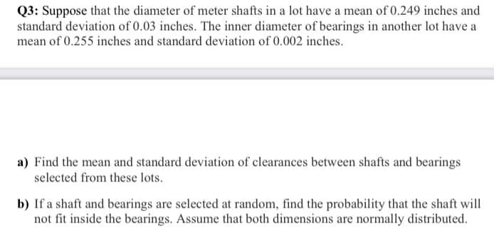 Q3: Suppose that the diameter of meter shafts in a lot have a mean of 0.249 inches and
standard deviation of 0.03 inches. The inner diameter of bearings in another lot have a
mean of 0.255 inches and standard deviation of 0.002 inches.
a) Find the mean and standard deviation of clearances between shafts and bearings
selected from these lots.
b) If a shaft and bearings are selected at random, find the probability that the shaft will
not fit inside the bearings. Assume that both dimensions are normally distributed.
