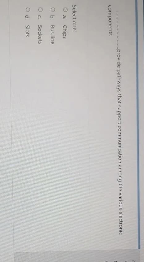 ...provide pathways that support communication among the various electronic
components
Select one:
O a. Chips
O b. Bus line
O c. Sockets
O d. Slots
