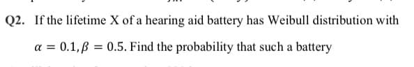 Q2. If the lifetime X of a hearing aid battery has Weibull distribution with
a =
0.1,B = 0.5. Find the probability that such a battery
