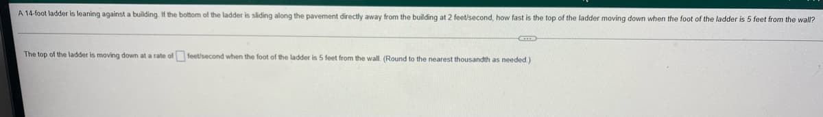 A 14-foot ladder is leaning against a building. If the bottom of the ladder is sliding along the pavement directly away from the building at 2 feet/second, how fast is the top of the ladder moving down when the foot of the ladder is 5 feet from the wall?
C
The top of the ladder is moving down at a rate of feet/second when the foot of the ladder is 5 feet from the wall. (Round to the nearest thousandth as needed.).