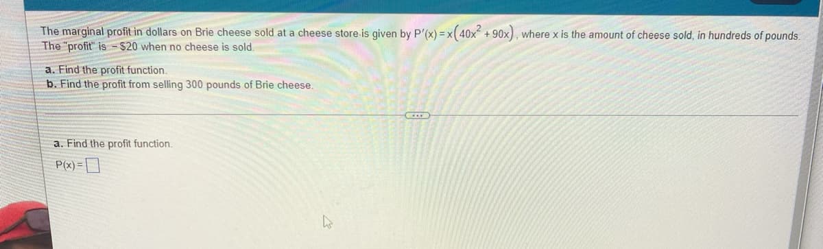 The marginal profit in dollars on Brie cheese sold at a cheese store is given by P'(x) = x(40x² +90x), where x is the amount of cheese sold, in hundreds of pounds.
The "profit" is $20 when no cheese is sold.
a. Find the profit function.
b. Find the profit from selling 300 pounds of Brie cheese.
a. Find the profit function.
P(x) =