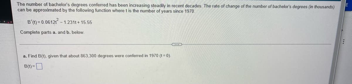 The number of bachelor's degrees conferred has been increasing steadily in recent decades. The rate of change of the number of bachelor's degrees (in thousands)
E
can be approximated by the following function where t is the number of years since 1970.
B'(t) = 0.0612t²- - 1.231t+15.55
Complete parts a. and b. below.
:
T
a. Find B(t), given that about 863,300 degrees were conferred in 1970 (t = 0).
B(t) =