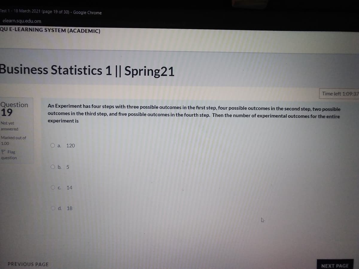 Test 1- 18 March 2021 (page 19 of 30) - Google Chrome
elearn.squ.edu.om
QU E-LEARNING SYSTEM (ACADEMIC)
Business Statistics 1 || Spring21
Time left 1:09:37
Question
19
An Experiment has four steps with three possible outcomes in the first step, four possible outcomes in the second step, two possible
outcomes in the third step, and five possible outcomes in the fourth step. Then the number of experimental outcomes for the entire
experiment is
Not yet
answered
Marked out of
1.00
O a. 120
F Flag
question
O b. 5
O c. 14
O d. 18
PREVIOUS PAGE
NEXT PAGE
