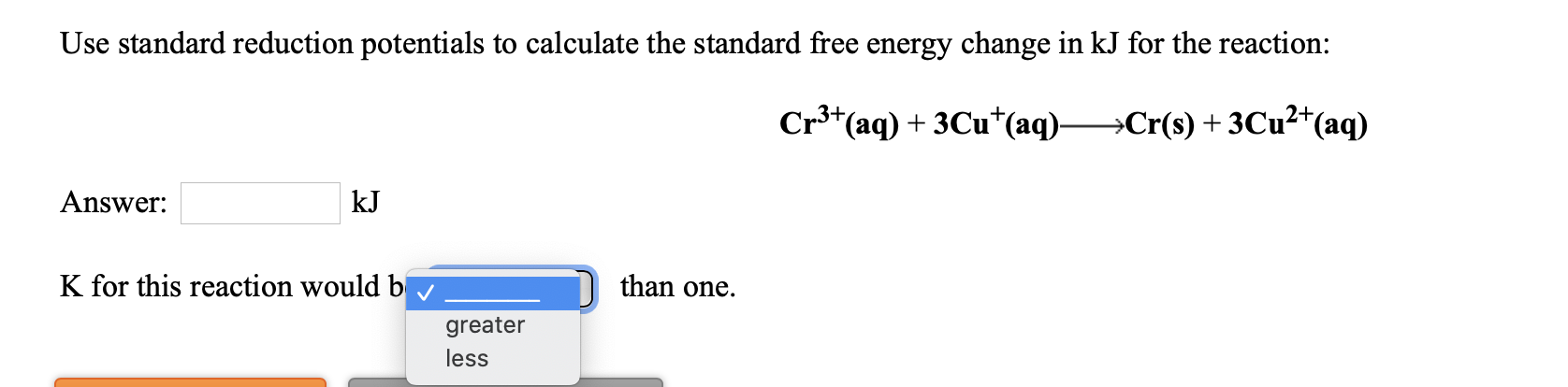 Use standard reduction potentials to calculate the standard free energy change in kJ for the reaction:
Cr3+(aq) + 3Cu*(aq)-
→Cr(s) + 3Cu²+(aq)
Answer:
kJ
than one.
K for this reaction would bv
greater
less
