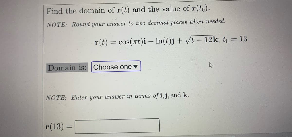 Find the domain of r(t) and the value of r(to).
NOTE: Round your answer to two decimal places when needed.
r(t) = cos(at)i – In(t)j+ vt – 12k; to = 13
Domain is: Choose one ▼
NOTE: Enter your answer in terms of i, j, and k.
r(13)
