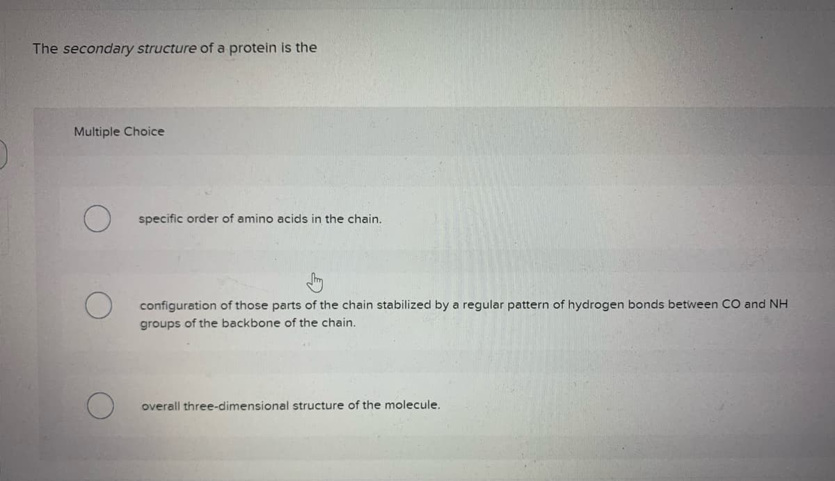 The secondary structure of a protein is the
Multiple Choice
O
specific order of amino acids in the chain.
configuration of those parts of the chain stabilized by a regular pattern of hydrogen bonds between CO and NH
groups of the backbone of the chain.
overall three-dimensional structure of the molecule.