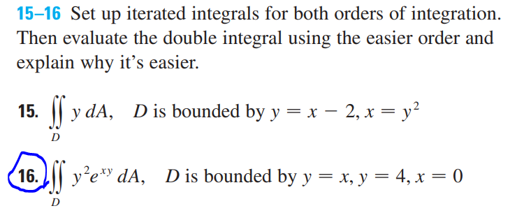 15–16 Set up iterated integrals for both orders of integration.
Then evaluate the double integral using the easier order and
explain why it's easier.
15.
|| y dA, Dis bounded by y = x – 2, x = y²
D
16.
y'e* dA, Dis bounded by y = x, y = 4, x = 0
D
