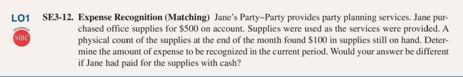 LO1
SE3-12. Expense Recognition (Matching) Jane's Party-Party provides party planning services. Jane pur-
chased office supplies for $500 on account. Supplies were used as the services were provided. A
physical count of the supplies at the end of the month found $100 in supplies still on hand. Deter-
mine the amount of expense to be recognized in the current period. Would your answer be different
if Jane had paid for the supplies with cash?
MBC
