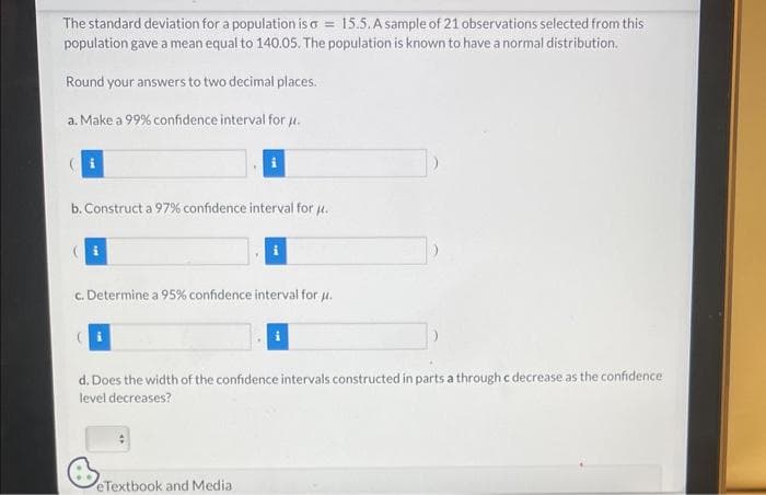 The standard deviation for a population is a = 15.5. A sample of 21 observations selected from this
population gave a mean equal to 140.05. The population is known to have a normal distribution.
Round your answers to two decimal places.
a. Make a 99% confidence interval for μ.
b. Construct a 97% confidence interval for u.
(i
c. Determine a 95% confidence interval for μ.
d. Does the width of the confidence intervals constructed in parts a through c decrease as the confidence
level decreases?
eTextbook and Medial