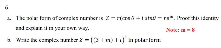 6.
a. The polar form of complex number is Z = r(cos 0 + i sine =
re®. Proof this identity
and explain it in your own way.
Note: m = 8
b. Write the complex number Z = ((3 + m) + i)* in polar form
%3D
