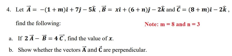 4. Let A = -(1 + m)î + 7j – 5k , B = xî + (6 + n)j – 2k and C = (8+ m)î – 2k,
find the following:
Note: m = 8 and n = 3
a. If 2 A- B = 4 C, find the value of x.
b. Show whether the vectors A and C are perpendicular.

