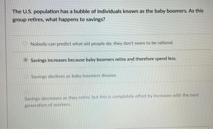 The U.S. population has a bubble of individuals known as the baby boomers. As this
group retires, what happens to savings?
Nobody can predict what old people do; they don't seem to be rational.
Savings increases because baby boomers retire and therefore spend less.
Savings declines as baby boomers dissave.
Savings decreases as they retire, but this is completely offset by increases with the next
generation of workers.