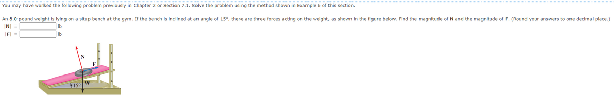 You may have worked the following problem previously in Chapter 2 or Section 7.1. Solve the problem using the method shown in Example 6 of this section.
An 8.0-pound weight is lying on a situp bench at the gym. If the bench is inclined at an angle of 15°, there are three forces acting on the weight, as shown in the figure below. Find the magnitude of N and the magnitude of F. (Round your answers to one decimal place.)
N =
Ib
F =
Ib
15° W

