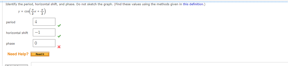 Identify the period, horizontal shift, and phase. Do not sketch the graph. (Find these values using the methods given in this definition.)
y = cos
period
4
horizontal shift
-1
phase
Need Help?
Read It
