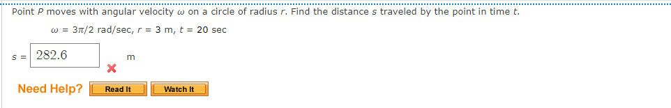 .......................
..........................................................
..............
Point P moves with angular velocity w on a circle of radius r. Find the distance s traveled by the point in time t.
w = 3t/2 rad/sec, r = 3 m, t = 20 sec
s = 282.6
Need Help?
Read It
Watch It
