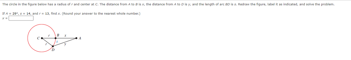 The circle in the figure below has a radius of r and center at C. The distance from A to B is x, the distance from A to D is y, and the length of arc BD is s. Redraw the figure, label it as indicated, and solve the problem.
If A = 29°, s = 14, and r = 13, find x. (Round your answer to the nearest whole number.)
X =
B
A
y
