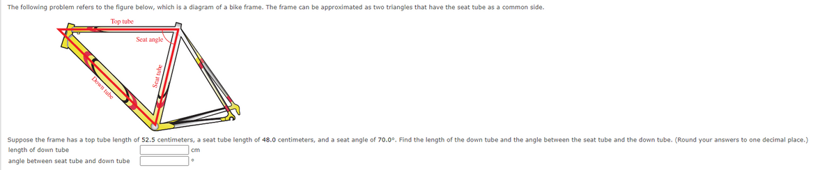 The following problem refers to the figure below, which is a diagram of a bike frame. The frame can be approximated as two triangles that have the seat tube as a common side.
Top tube
Seat angle
Suppose the frame has a top tube length of 52.5 centimeters, a seat tube length of 48.0 centimeters, and a seat angle of 70.0°. Find the length of the down tube and the angle between the seat tube and the down tube. (Round your answers to one decimal place.)
length of down tube
cm
angle between seat tube and down tube
Down tube
