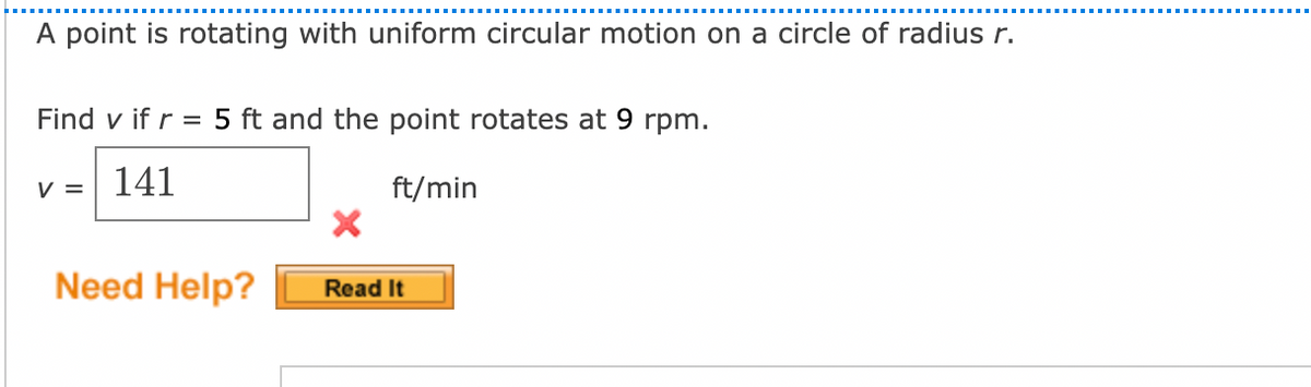 A point is rotating with uniform circular motion on a circle of radius r.
Find v if r = 5 ft and the point rotates at 9 rpm.
v = 141
ft/min
Need Help?
Read It
