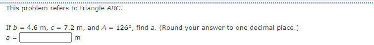 This problem refers to triangle ABC.
If b = 4.6 m, c = 7.2 m, and A = 126°, find a. (Round your answer to one decimal place.)
a =
m
