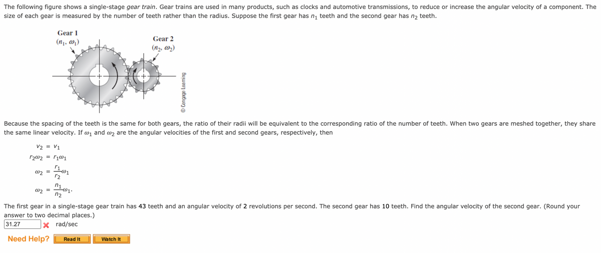The following figure shows a single-stage gear train. Gear trains are used in many products, such as clocks and automotive transmissions, to reduce or increase the angular velocity of a component. The
size of each gear is measured by the number of teeth rather than the radius. Suppose the first gear has n, teeth and the second gear has n2 teeth.
Gear 1
Gear 2
(n1, @)
(n2, wz)
Because the spacing of the teeth is the same for both gears, the ratio of their radii will be equivalent to the corresponding ratio of the number of teeth. When two gears are meshed together, they share
the same linear velocity. If @1 and @z are the angular velocities of the first and second gears, respectively, then
V2 = V1
r2@2
= r1@1
@2
r2
@2
%D
n2
The first gear in a single-stage gear train has 43 teeth and an angular velocity of 2 revolutions per second. The second gear has 10 teeth. Find the angular velocity of the second gear. (Round your
answer to two decimal places.)
rad/sec
31.27
Need Help?
Read It
Watch It
© Cengage Leaming
