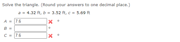 Solve the triangle. (Round your answers to one decimal place.)
a = 4.32 ft, b = 3.52 ft, c = 5.69 ft
A = 7.6
B =
C = 7.6
