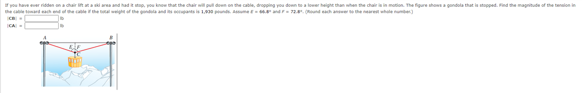 If you have ever ridden on a chair lift at a ski area and had it stop, you know that the chair will pull down on the cable, dropping you down to a lower height than when the chair is in motion. The figure shows a gondola that is stopped. Find the magnitude of the tension in
the cable toward each end of the cable if the total weight of the gondola and its occupants is 1,930 pounds. Assume E = 66.8° and F = 72.8°. (Round each answer to the nearest whole number.)
|CB| =
Ib
|CA =
Ib
A
B
EF
