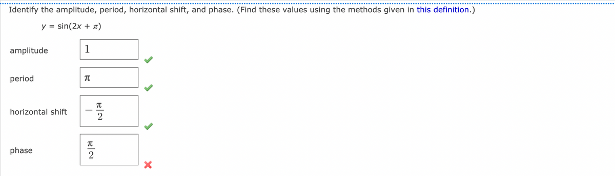 Identify the amplitude, period, horizontal shift, and phase. (Find these values using the methods given in this definition.)
y =
sin(2x + 1)
amplitude
1
period
horizontal shift
2
phase
2
