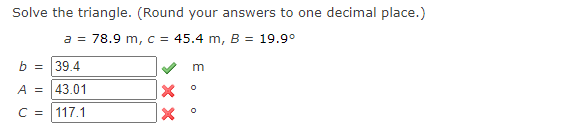 Solve the triangle. (Round your answers to one decimal place.)
a = 78.9 m, c = 45.4 m, B = 19.9°
b = 39.4
m
A = 43.01
C = 117.1
