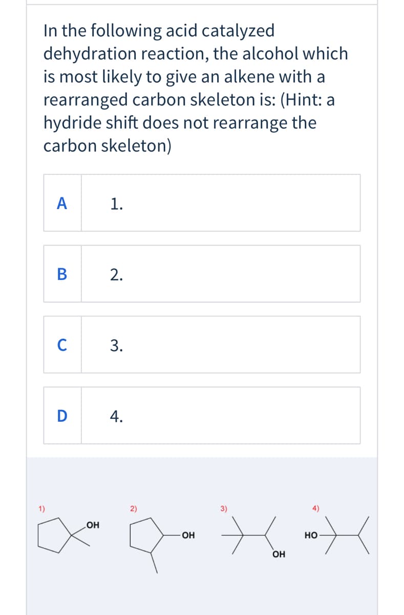 In the following acid catalyzed
dehydration reaction, the alcohol which
is most likely to give an alkene with a
rearranged carbon skeleton is: (Hint: a
hydride shift does not rearrange the
carbon skeleton)
A
В
C
D
1)
2)
3)
4)
LOH
OH
но-
OH
1.
2.
3.
4.
