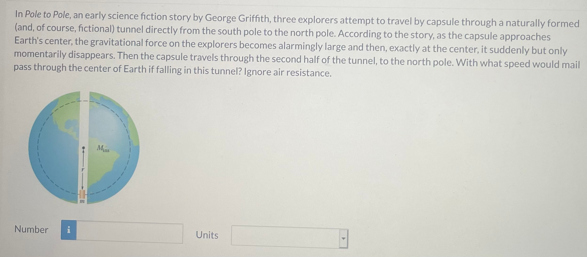 In Pole to Pole, an early science fiction story by George Griffith, three explorers attempt to travel by capsule through a naturally formed
(and, of course, fictional) tunnel directly from the south pole to the north pole. According to the story, as the capsule approaches
Earth's center, the gravitational force on the explorers becomes alarmingly large and then, exactly at the center, it suddenly but only
momentarily disappears. Then the capsule travels through the second half of the tunnel, to the north pole. With what speed would mail
pass through the center of Earth if falling in this tunnel? Ignore air resistance.
Mins
Number
i
Units
