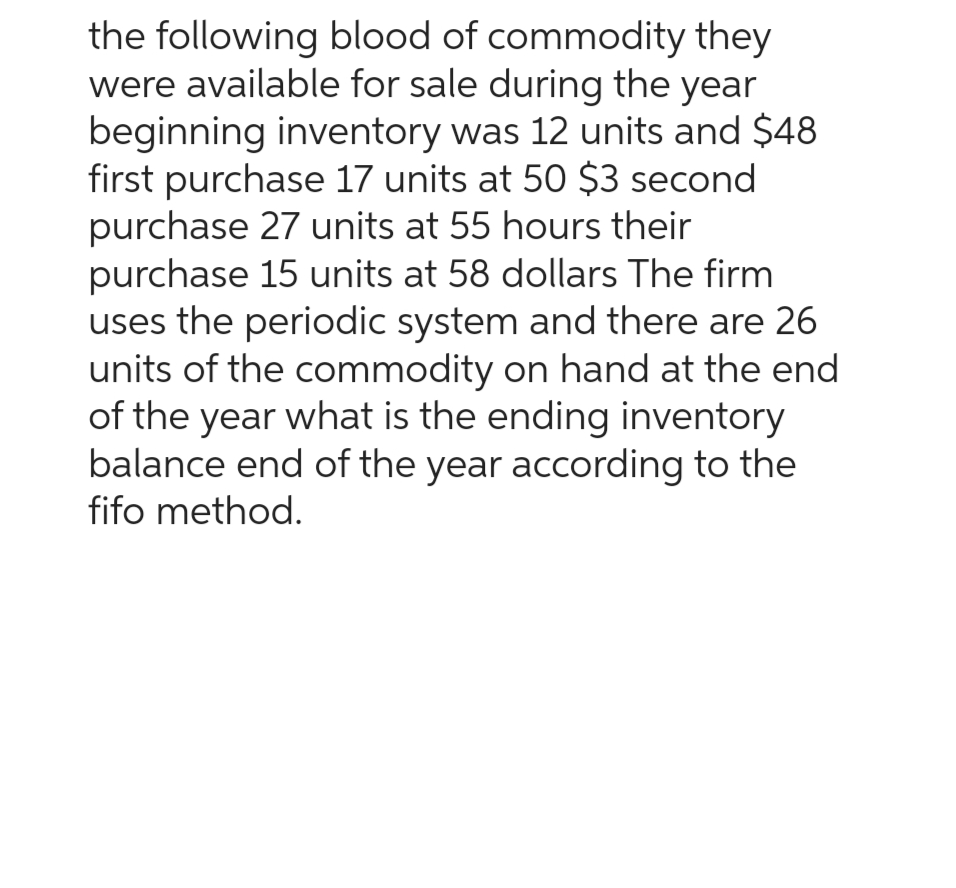 the following blood of commodity they
were available for sale during the year
beginning inventory was 12 units and $48
first purchase 17 units at 50 $3 second
purchase 27 units at 55 hours their
purchase 15 units at 58 dollars The firm
uses the periodic system and there are 26
units of the commodity on hand at the end
of the year what is the ending inventory
balance end of the year according to the
fifo method.