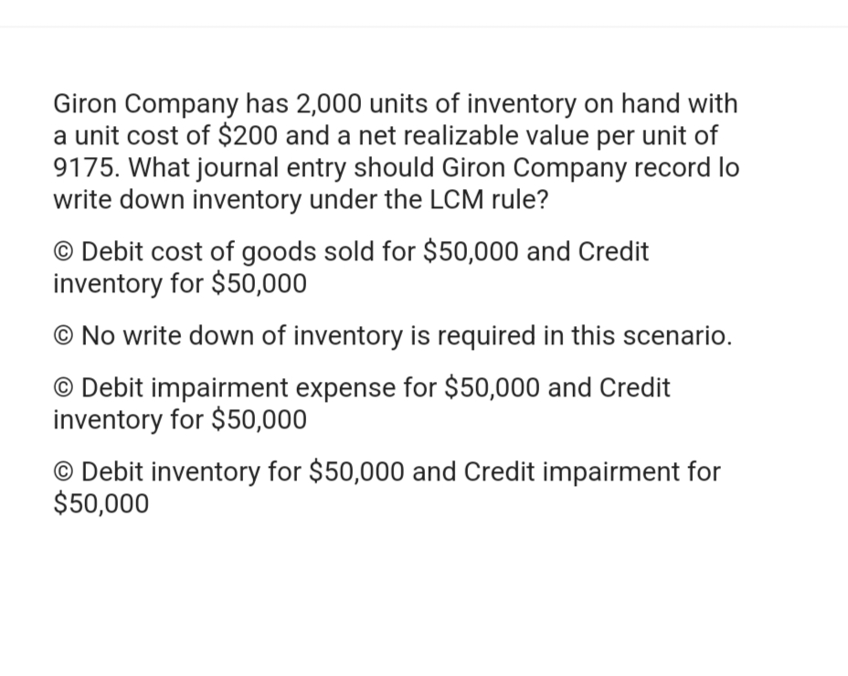 Giron Company has 2,000 units of inventory on hand with
a unit cost of $200 and a net realizable value per unit of
9175. What journal entry should Giron Company record lo
write down inventory under the LCM rule?
O Debit cost of goods sold for $50,000 and Credit
inventory for $50,000
No write down of inventory is required in this scenario.
O Debit impairment expense for $50,000 and Credit
inventory for $50,000
O Debit inventory for $50,000 and Credit impairment for
$50,000
