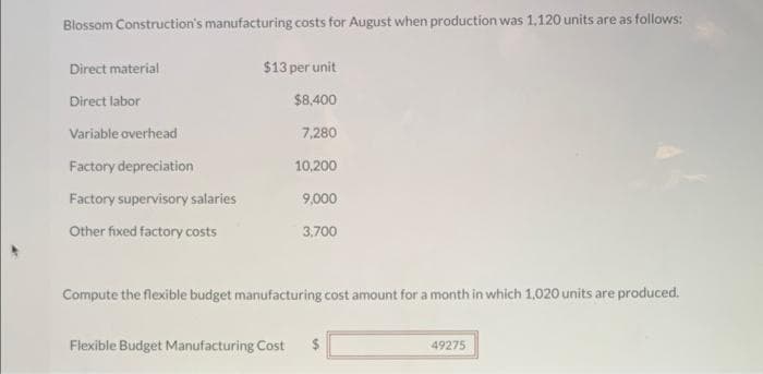 Blossom Construction's manufacturing costs for August when production was 1,120 units are as follows:
Direct material
Direct labor
Variable overhead
Factory depreciation
Factory supervisory salaries
Other fixed factory costs
$13 per unit
$8,400
7,280
10,200
9,000
3,700
Compute the flexible budget manufacturing cost amount for a month in which 1,020 units are produced.
Flexible Budget Manufacturing Cost $
49275
