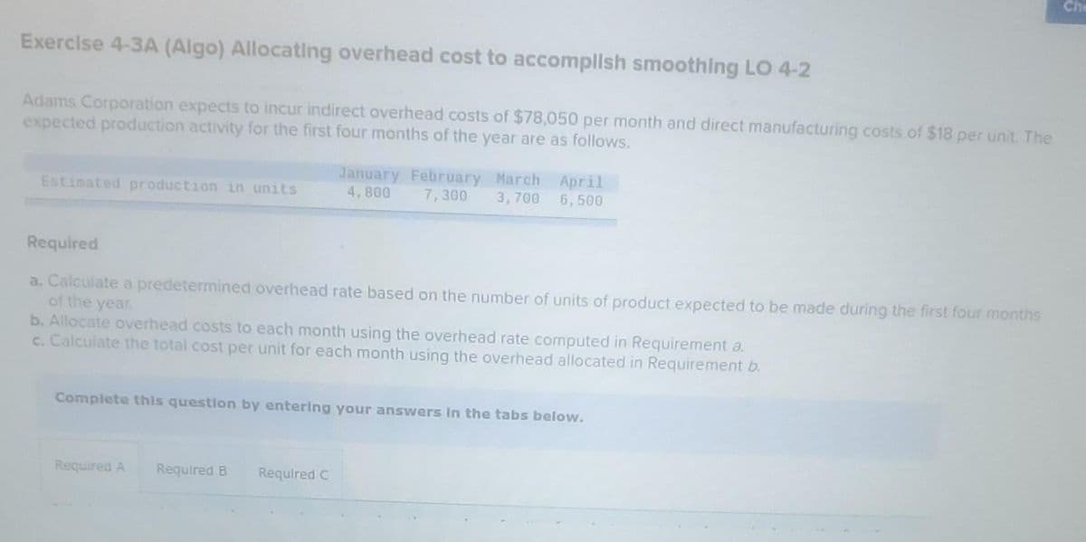 Exercise 4-3A (Algo) Allocating overhead cost to accomplish smoothing LO 4-2
Adams Corporation expects to incur indirect overhead costs of $78,050 per month and direct manufacturing costs of $18 per unit. The
expected production activity for the first four months of the year are as follows.
Estimated production in units
Required
a. Calculate a predetermined overhead rate based on the number of units of product expected to be made during the first four months
of the year.
b. Allocate overhead costs to each month using the overhead rate computed in Requirement a.
c. Calculate the total cost per unit for each month using the overhead allocated in Requirement b.
Complete this question by entering your answers in the tabs below.
Required A
January February March April
4,800 7,300 3,700 6,500
Required B
Required C
Che