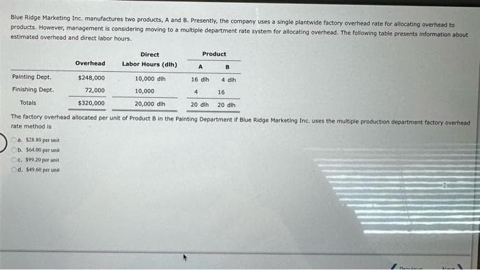 Blue Ridge Marketing Inc. manufactures two products, A and B. Presently, the company uses a single plantwide factory overhead rate for allocating overhead to
products. However, management is considering moving to a multiple department rate system for allocating overhead. The following table presents information about
estimated overhead and direct labor hours.
Painting Dept.
Finishing Dept.
Totals
Overhead
$248,000
72,000
$320,000
Ca. $28.80 per unit
Ob. $64.00 per unit
c. $99.20 per unit
d. $49.60 per unit.
Direct
Labor Hours (dih)
10,000 dih
10,000
20,000 dih
Product
A
16 dlh
4
20 dih
B
4 dlh
16
20 dih
The factory overhead allocated per unit of Product B in the Painting Department if Blue Ridge Marketing Inc. uses the multiple production department factory overhead
rate method is
Pendan