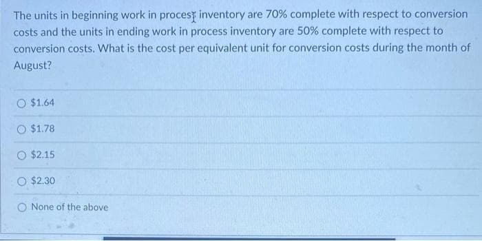 The units in beginning work in proces inventory are 70% complete with respect to conversion
costs and the units in ending work in process inventory are 50% complete with respect to
conversion costs. What is the cost per equivalent unit for conversion costs during the month of
August?
$1.64
O $1.78
O $2.15
O $2.30
None of the above