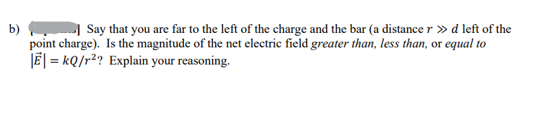 b)
Say that you are far to the left of the charge and the bar (a distance r » d left of the
point charge). Is the magnitude of the net electric field greater than, less than, or equal to
|E| = kQ/r²? Explain your reasoning.