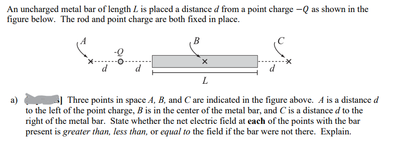 An uncharged metal bar of length L is placed a distance d from a point charge -Q as shown in the
figure below. The rod and point charge are both fixed in place.
B
d
X
L
a)
3] Three points in space A, B, and C are indicated in the figure above. A is a distance d
to the left of the point charge, B is in the center of the metal bar, and C' is a distance d to the
right of the metal bar. State whether the net electric field at each of the points with the bar
present is greater than, less than, or equal to the field if the bar were not there. Explain.