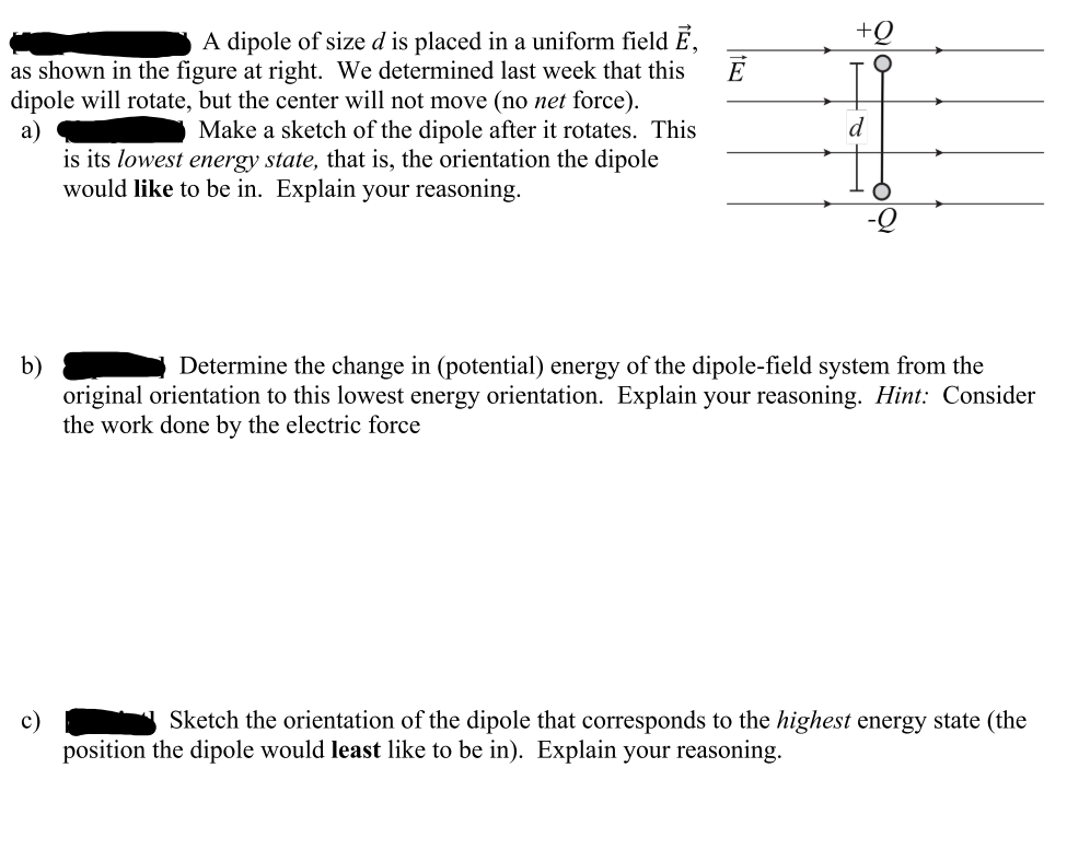 E
A dipole of size d is placed in a uniform field E,
as shown in the figure at right. We determined last week that this
dipole will rotate, but the center will not move (no net force).
Make a sketch of the dipole after it rotates. This
a)
b)
is its lowest energy state, that is, the orientation the dipole
would like to be in. Explain your reasoning.
+Q
d
Determine the change in (potential) energy of the dipole-field system from the
original orientation to this lowest energy orientation. Explain your reasoning. Hint: Consider
the work done by the electric force
Sketch the orientation of the dipole that corresponds to the highest energy state (the
position the dipole would least like to be in). Explain your reasoning.