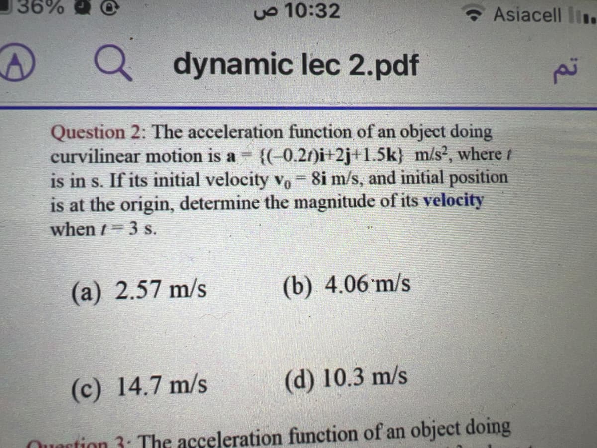 36%
D
10:32 ص
dynamic lec 2.pdf
Q
Question 2: The acceleration function of an object doing
curvilinear motion is a = {(-0.2)i+2j+1.5k} m/s², where t
is in s. If its initial velocity vo 8i m/s, and initial position
is at the origin, determine the magnitude of its velocity
when t = 3 s.
=
(a) 2.57 m/s
Asiacell .
(b) 4.06 m/s
(c) 14.7 m/s
(d) 10.3 m/s
Quartion 3: The acceleration function of an object doing
تم