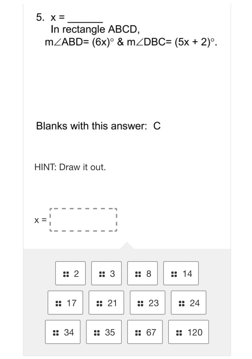 5. x =
In rectangle ABCD,
MZABD= (6x)° & mZDBC= (5x + 2)°.
Blanks with this answer: C
HINT: Draw it out.
X =
:: 2
:: 3
:: 8
:: 14
:: 17
:: 21
:: 23
:: 24
: 34
:: 35
:: 67
:: 120
