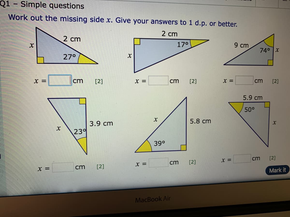 Q1 - Simple questions
Work out the missing side x. Give your answers to 1 d.p. or better.
2 cm
2 cm
17°
9 cm
740 x
27°
X =
cm
[2]
X =
cm
[2]
X =
cm
[2]
5.9 cm
50°
3.9 cm
5.8 cm
23
39°
cm
[2]
x =
X =
cm
[2]
cm
[2]
Mark it
MacBook Air
