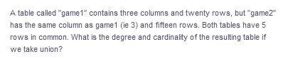 A table called "game1" contains three columns and twenty rows, but "game2"
has the same column as game1 (ie 3) and fifteen rows. Both tables have 5
rows in common. What is the degree and cardinality of the resulting table if
we take union?
