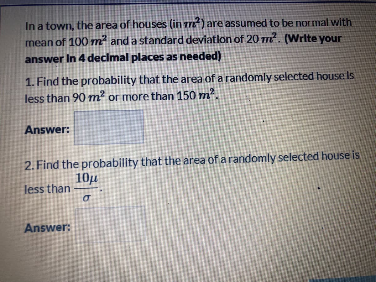 In a town, the area of houses (in m) are assumed to be normal with
mean of 100 m² and a standard deviation of 20 m2. (Write your
answer in 4 decimal places as needed)
1. Find the probability that the area of a randomly selected house is
less than 90 m2 or more than 150 m2.
Answer:
2. Find the probability that the area of a randomly selected house is
10µ
less than
Answer:
