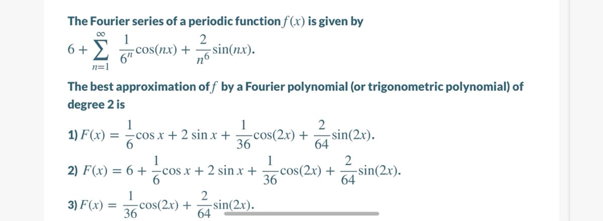 The Fourier series of a periodic function f (x) is given by
1
6 + 2
– + (xu)soɔ-
n6
2
sin(nx).
n=1
The best approximation of f by a Fourier polynomial (or trigonometric polynomial) of
degree 2 is
1
1
-cos(2x) +
36 Cos(2r) +
36 cos(2r) + sin(2r).
1) F(x) =
-cos x + 2 sin x +
6.
-sin(2x).
64
1
2) F(x) = 6 + cos x + 2 sin x +
1
2
-sin(2x).
64
1
3) F(x)
-cos(2x) + sin(2x).
36
64
