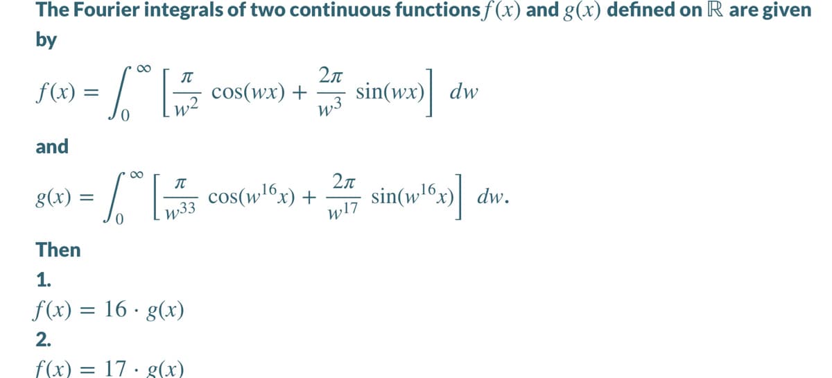 The Fourier integrals of two continuous functionsf(x) and g(x) defined on R are given
by
00
f(X) = .
2л
W3
sin(wx)| dw
cos(wx) +
and
00
2n
cos(wl6x) +
w17
sin(w!®x» dv
g(x) =
| dw.
w33
Then
1.
f(x) = 16 · g(x)
2.
f(x) = 17 · g(x)
