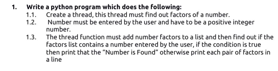 1.
Write a python program which does the following:
Create a thread, this thread must find out factors of a number.
Number must be entered by the user and have to be a positive integer
number.
1.1.
1.2.
1.3.
The thread function must add number factors to a list and then find out if the
factors list contains a number entered by the user, if the condition is true
then print that the "Number is Found" otherwise print each pair of factors in
a line
